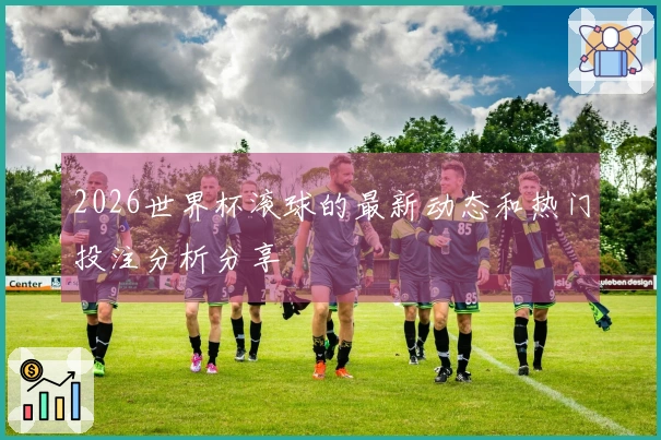 2026世界杯滚球的最新动态和热门投注分析分享